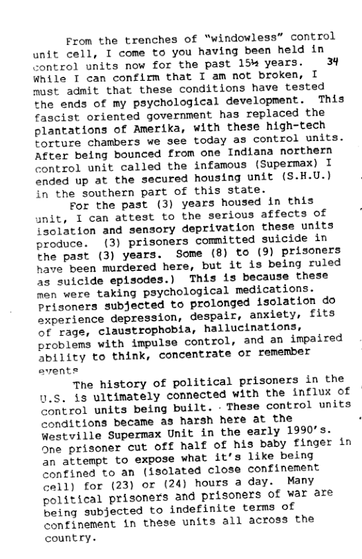 From the trenches of “windowless” control unit cell, I come to you having been held in control units now for the past 154 years. 3% while T can confirm that I am not broken, I must admit that these conditions have tested the ends of my psychological development. This fascist oriented government has replaced the plantations of Amerika, with these high-tech torture chambers we see today as control units. After being bounced from one Indiana northern control unit called the infamous (Supermax) I ended up at the secured housing unit (S.H.U.) in the southern part of this state. For the past (3) years housed in this unit, I can attest to the serious affects of isolation and sensory deprivation these units produce. (3) prisoners committed suicide in the past (3) years. Some (8) to (9) prisoners have been murdered here, but it is being ruled as suicide episodes.) This is because these men were taking psychological medications. Prisoners subjected to prolonged isclation do sxperience depression, despair, anxiety, fits of rage, claustrophobia, hallucinations, problems with impulse control, and an impaired ability to think, concentrate or remember avents The history of political prisoners in the U.S. is ultimately connected with the influx of control units being built. - These control units conditions became as harsh here at the . Westville Supermax Unit in the early 1990’s. One prisoner cut Off half of his baby finger in an attempt to expose what it’s like being confined to an (isolated close confinement call) for (23) or (24) hours a day. Many political prisoners and prisoners of war are being subjected to indefinite temms of confinement in these units all across the country.